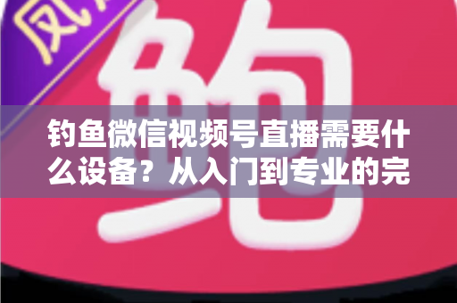 钓鱼微信视频号直播需要什么设备？从入门到专业的完整装备清单