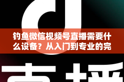 钓鱼微信视频号直播需要什么设备？从入门到专业的完整装备清单