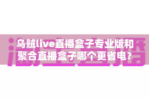 乌贼live直播盒子专业版和聚合直播盒子哪个更省电?全面对比与实用省电攻略 乌贼live直播盒子专业版和聚合直播盒子哪个更省电?全面对比与实用省电攻略