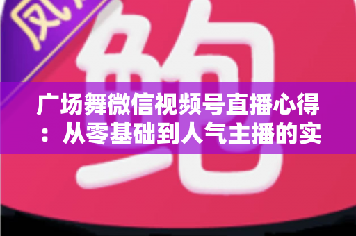 广场舞微信视频号直播心得：从零基础到人气主播的实战经验分享