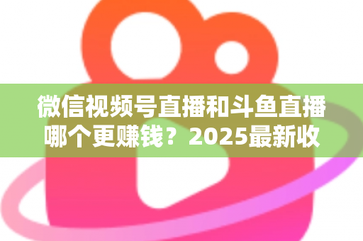 微信视频号直播和斗鱼直播哪个更赚钱?2025最新收益对比与变现全攻略 微信视频号直播和斗鱼直播哪个更赚钱?2025最新收益对比与变现全攻略