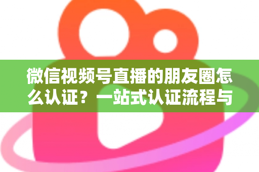 微信视频号直播的朋友圈怎么认证?一站式认证流程与朋友圈直播推广全攻略 微信视频号直播的朋友圈怎么认证?一站式认证流程与朋友圈直播推广全攻略