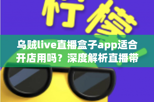 乌贼live直播盒子app适合开店用吗？深度解析直播带货开店的真实价值与避坑指南