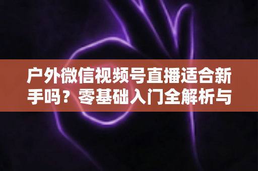 户外微信视频号直播适合新手吗?零基础入门全解析与实战指南 户外微信视频号直播适合新手吗?零基础入门全解析与实战指南