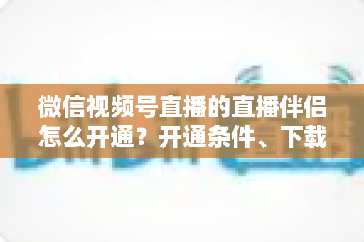 微信视频号直播的直播伴侣怎么开通？开通条件、下载安装与开播全流程一文读懂