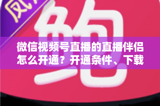 微信视频号直播的直播伴侣怎么开通？开通条件、下载安装与开播全流程一文读懂