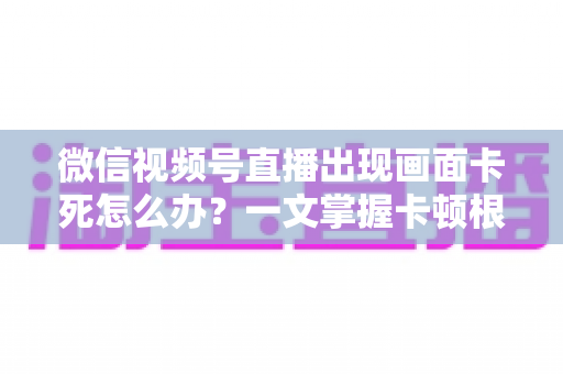 微信视频号直播出现画面卡死怎么办？一文掌握卡顿根源与高效修复方法
