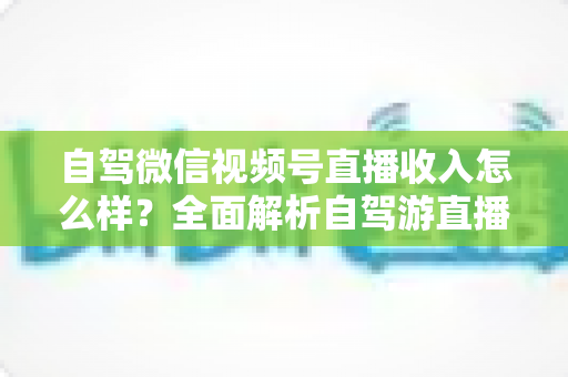 自驾微信视频号直播收入怎么样？全面解析自驾游直播的赚钱模式、真实收入水平与实用变现技巧