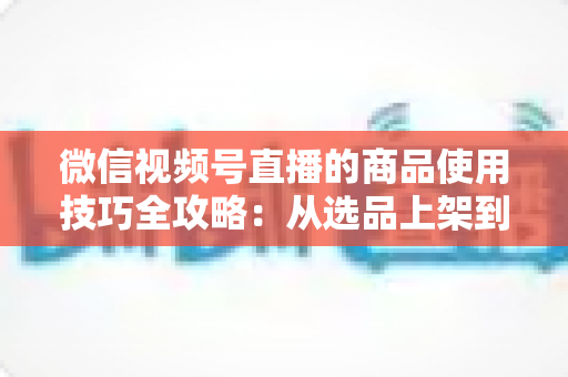 微信视频号直播的商品使用技巧全攻略:从选品上架到展示转化,一篇文章带你掌握带货核心方法 微信视频号直播的商品使用技巧全攻略:从选品上架到展示转化,一篇文章带你掌握带货核心方法