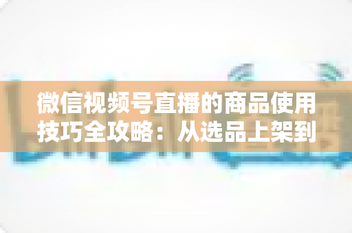 微信视频号直播的商品使用技巧全攻略：从选品上架到展示转化，一篇文章带你掌握带货核心方法