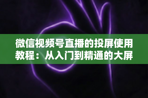 微信视频号直播的投屏使用教程:从入门到精通的大屏观看全攻略 微信视频号直播的投屏使用教程:从入门到精通的大屏观看全攻略