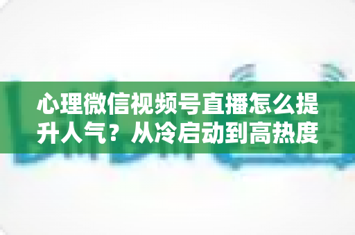 心理微信视频号直播怎么提升人气?从冷启动到高热度的实战全攻略 心理微信视频号直播怎么提升人气?从冷启动到高热度的实战全攻略
