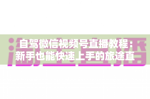 自驾微信视频号直播教程：新手也能快速上手的旅途直播全攻略
