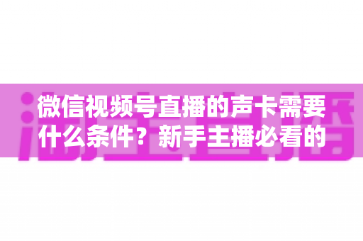 微信视频号直播的声卡需要什么条件?新手主播必看的声卡选购与设置全攻略 微信视频号直播的声卡需要什么条件?新手主播必看的声卡选购与设置全攻略