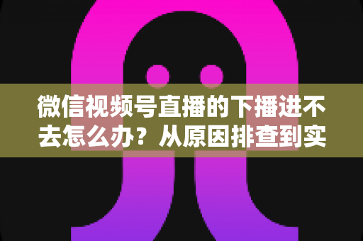 微信视频号直播的下播进不去怎么办?从原因排查到实用解决方案的完整指南 微信视频号直播的下播进不去怎么办?从原因排查到实用解决方案的完整指南