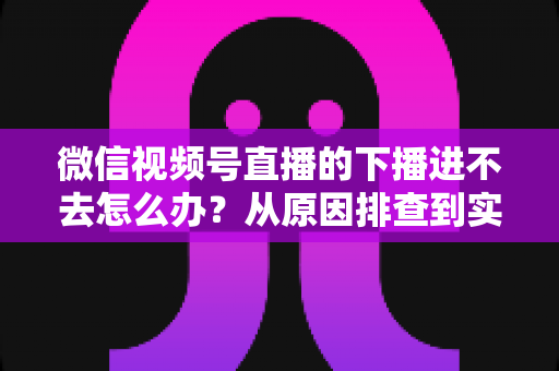 微信视频号直播的下播进不去怎么办?从原因排查到实用解决方案的完整指南 微信视频号直播的下播进不去怎么办?从原因排查到实用解决方案的完整指南
