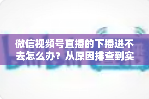 微信视频号直播的下播进不去怎么办?从原因排查到实用解决方案的完整指南 微信视频号直播的下播进不去怎么办?从原因排查到实用解决方案的完整指南