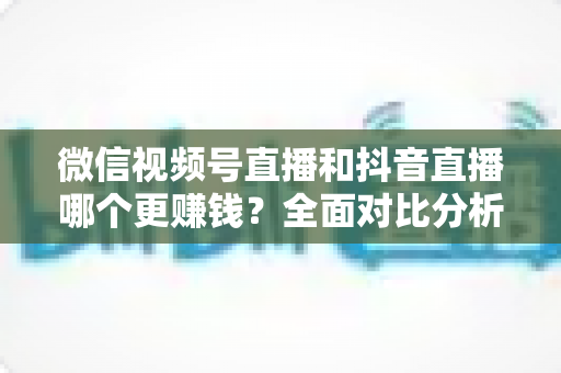 微信视频号直播和抖音直播哪个更赚钱?全面对比分析与变现指南 微信视频号直播和抖音直播哪个更赚钱?全面对比分析与变现指南
