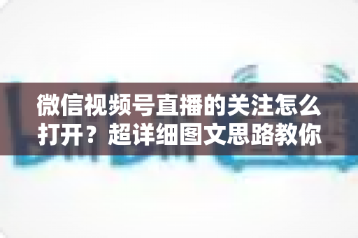 微信视频号直播的关注怎么打开？超详细图文思路教你秒懂关注功能的使用方法