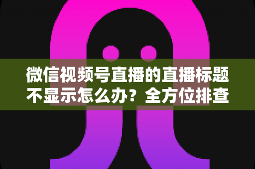 微信视频号直播的直播标题不显示怎么办?全方位排查与解决指南 微信视频号直播的直播标题不显示怎么办?全方位排查与解决指南