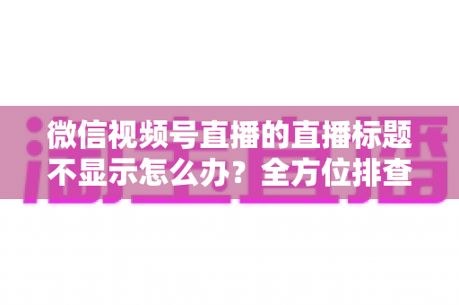 微信视频号直播的直播标题不显示怎么办?全方位排查与解决指南 微信视频号直播的直播标题不显示怎么办?全方位排查与解决指南