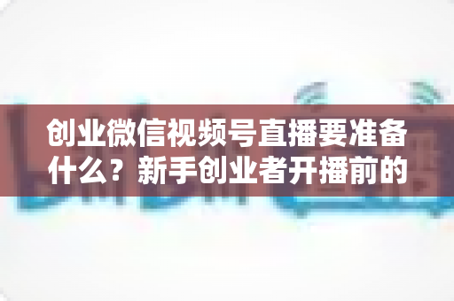 创业微信视频号直播要准备什么?新手创业者开播前的完整准备清单与实战指南 创业微信视频号直播要准备什么?新手创业者开播前的完整准备清单与实战指南