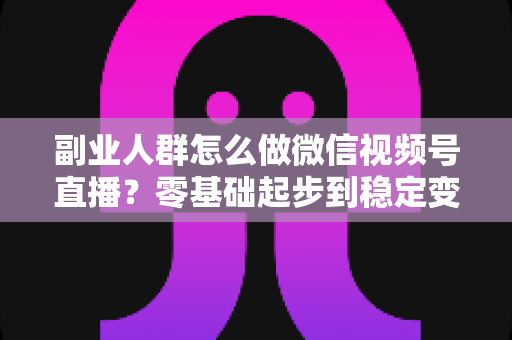 副业人群怎么做微信视频号直播?零基础起步到稳定变现的完整实战指南 副业人群怎么做微信视频号直播?零基础起步到稳定变现的完整实战指南