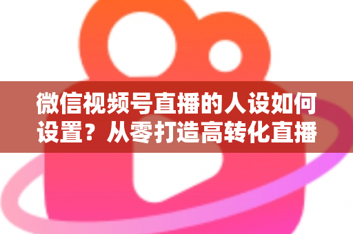 微信视频号直播的人设如何设置？从零打造高转化直播人设的完整实操指南