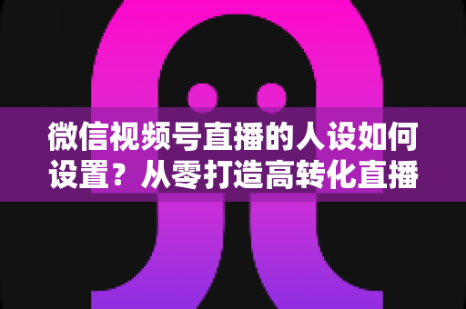 微信视频号直播的人设如何设置？从零打造高转化直播人设的完整实操指南