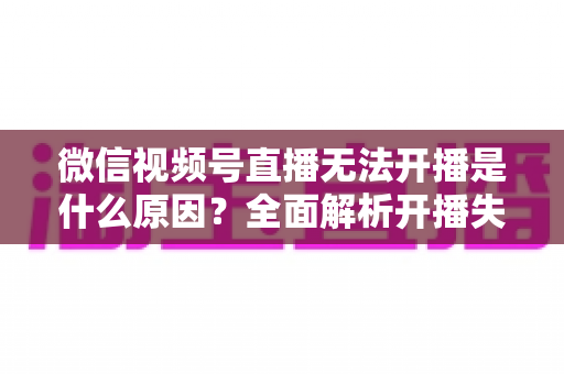 微信视频号直播无法开播是什么原因？全面解析开播失败诱因与高效解决方案指南