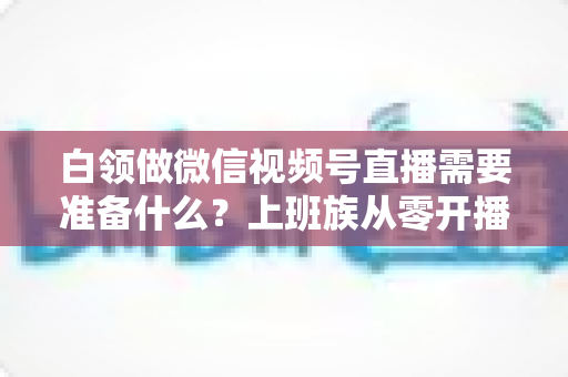 白领做微信视频号直播需要准备什么？上班族从零开播的完整筹备指南