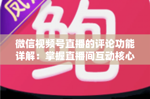 微信视频号直播的评论功能详解：掌握直播间互动核心，提升流量与转化率的完整指南