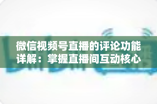 微信视频号直播的评论功能详解：掌握直播间互动核心，提升流量与转化率的完整指南