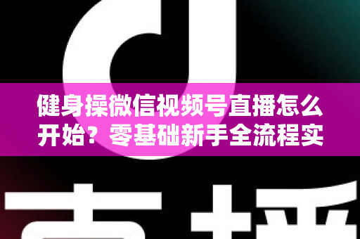 健身操微信视频号直播怎么开始？零基础新手全流程实操指南与涨粉变现秘籍