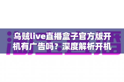乌贼live直播盒子官方版开机有广告吗?深度解析开机广告真相与实用去广告技巧 乌贼live直播盒子官方版开机有广告吗?深度解析开机广告真相与实用去广告技巧