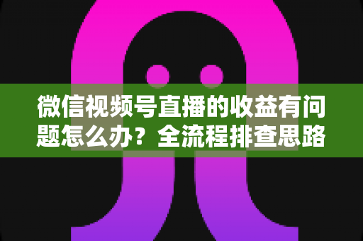 微信视频号直播的收益有问题怎么办？全流程排查思路与实用解决方案分享