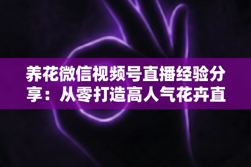 养花微信视频号直播经验分享：从零打造高人气花卉直播间的实战攻略