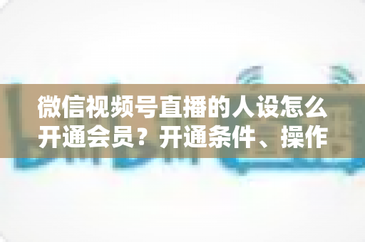 微信视频号直播的人设怎么开通会员?开通条件、操作步骤与人设打造全攻略 微信视频号直播的人设怎么开通会员?开通条件、操作步骤与人设打造全攻略