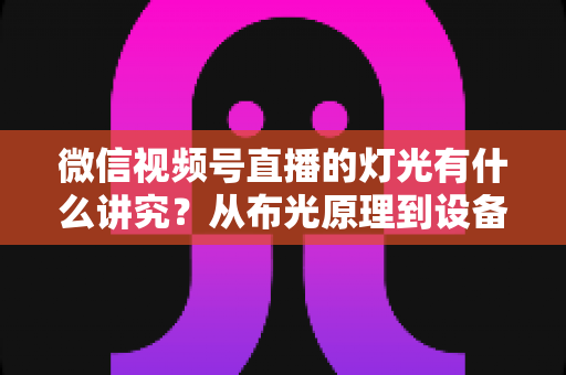 微信视频号直播的灯光有什么讲究?从布光原理到设备选择的全面实战指南 微信视频号直播的灯光有什么讲究?从布光原理到设备选择的全面实战指南