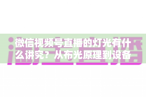 微信视频号直播的灯光有什么讲究?从布光原理到设备选择的全面实战指南 微信视频号直播的灯光有什么讲究?从布光原理到设备选择的全面实战指南