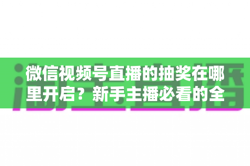 微信视频号直播的抽奖在哪里开启？新手主播必看的全流程抽奖设置与涨粉实操指南