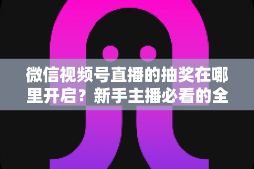微信视频号直播的抽奖在哪里开启？新手主播必看的全流程抽奖设置与涨粉实操指南