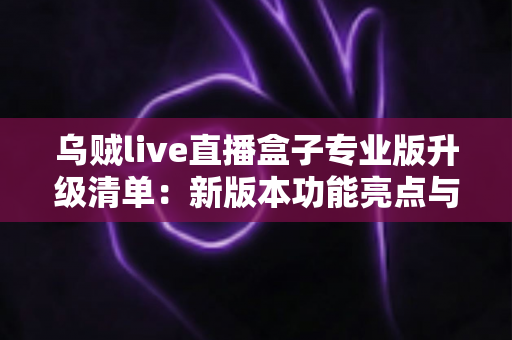 乌贼live直播盒子专业版升级清单：新版本功能亮点与完整升级步骤一网打尽