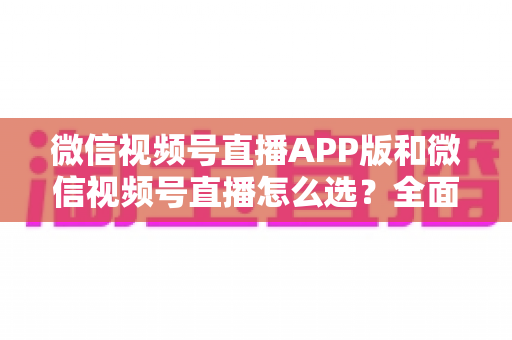 微信视频号直播APP版和微信视频号直播怎么选?全面对比分析帮你找到最适合的开播方式 微信视频号直播APP版和微信视频号直播怎么选?全面对比分析帮你找到最适合的开播方式