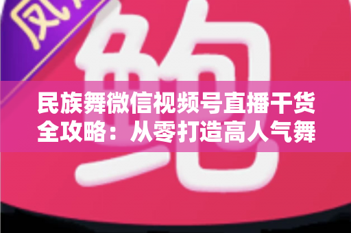 民族舞微信视频号直播干货全攻略：从零打造高人气舞蹈直播间的实战指南