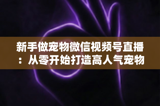 新手做宠物微信视频号直播:从零开始打造高人气宠物直播间的完整指南 新手做宠物微信视频号直播:从零开始打造高人气宠物直播间的完整指南