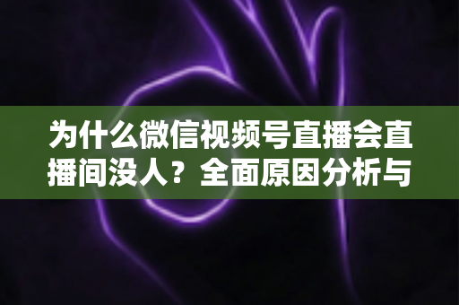 为什么微信视频号直播会直播间没人?全面原因分析与人气提升实战指南 为什么微信视频号直播会直播间没人?全面原因分析与人气提升实战指南