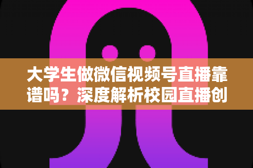 大学生做微信视频号直播靠谱吗？深度解析校园直播创业的真实机遇与避坑指南
