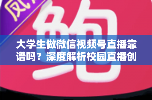 大学生做微信视频号直播靠谱吗？深度解析校园直播创业的真实机遇与避坑指南
