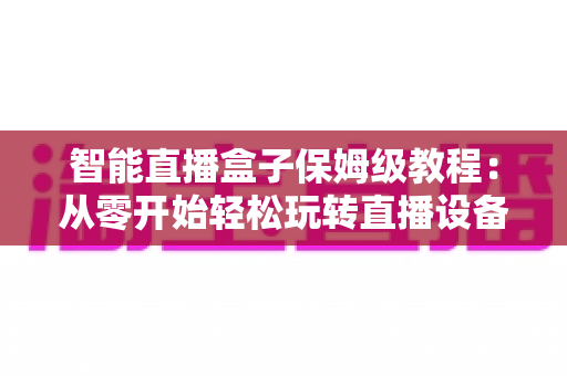 智能直播盒子保姆级教程：从零开始轻松玩转直播设备，新手也能一学就会